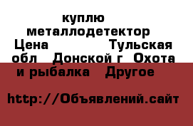 куплю     металлодетектор › Цена ­ 20 000 - Тульская обл., Донской г. Охота и рыбалка » Другое   